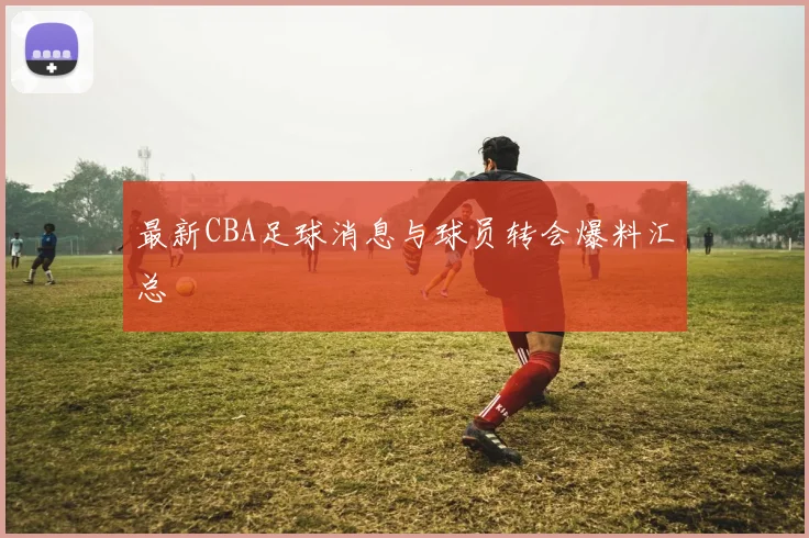 最新CBA足球消息与球员转会爆料汇总