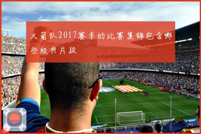 火箭队2017赛季的比赛集锦包含哪些经典片段